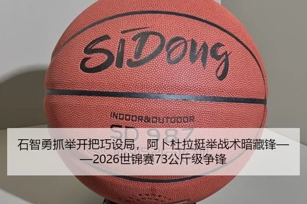 石智勇抓举开把巧设局，阿卜杜拉挺举战术暗藏锋——2026世锦赛73公斤级争锋